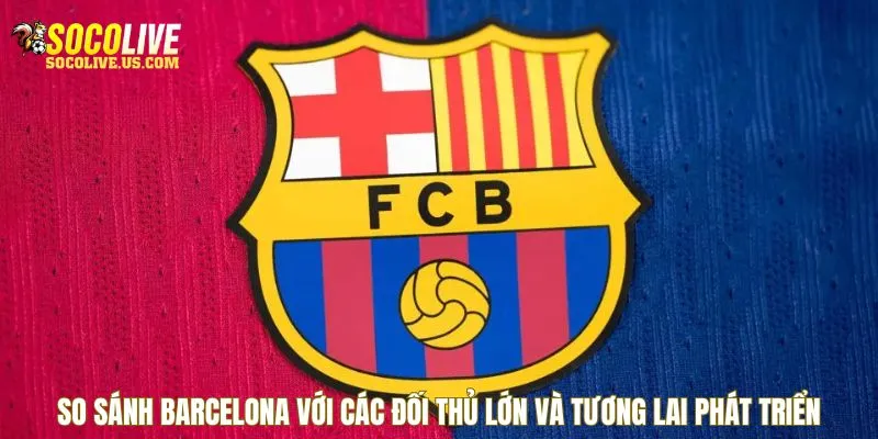 So sánh Barcelona với các đối thủ lớn và tương lai phát triển